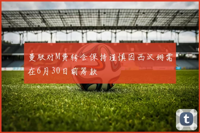 曼联对M费转会保持谨慎因西汉姆需在6月30日前筹款