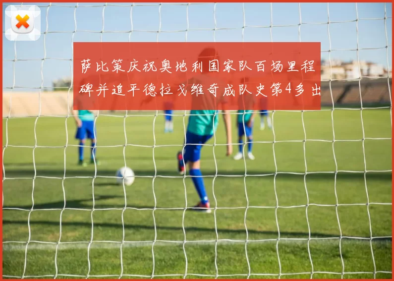 萨比策庆祝奥地利国家队百场里程碑并追平德拉戈维奇成队史第4多出场者