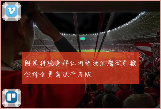 阿塞科现身拜仁训练场法鹰欲引援但转会费高达千万欧